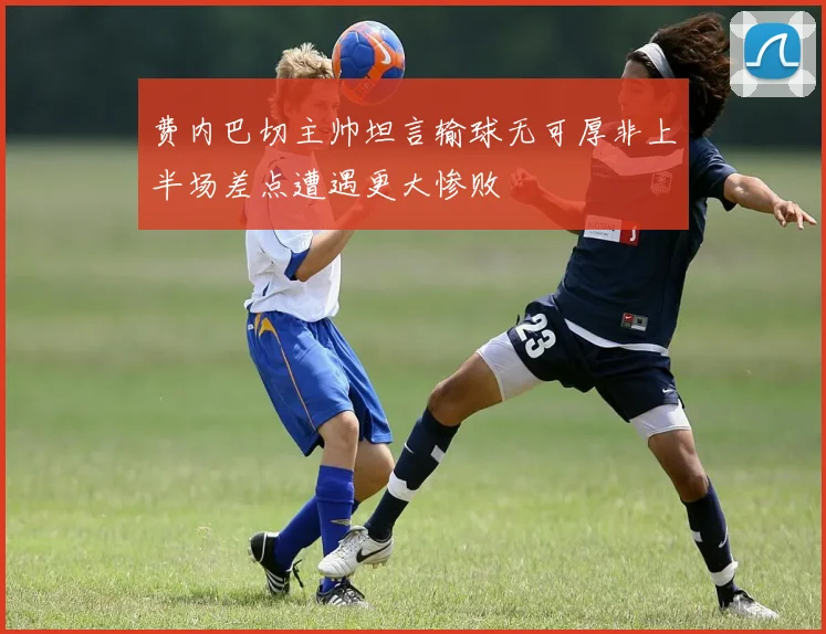 费内巴切主帅坦言输球无可厚非上半场差点遭遇更大惨败