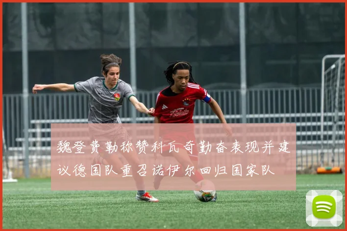 魏登费勒称赞科瓦奇勤奋表现并建议德国队重召诺伊尔回归国家队