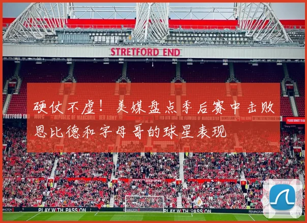 硬仗不虚！美媒盘点季后赛中击败恩比德和字母哥的球星表现