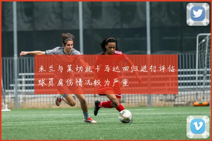 米兰与莱切就卡马达回归进行评估球员肩伤情况较为严重