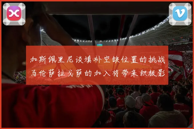 加斯佩里尼谈填补空缺位置的挑战马伦萨拉戈萨的加入将带来积极影响