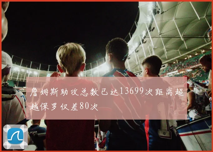 詹姆斯助攻总数已达13699次距离超越保罗仅差80次