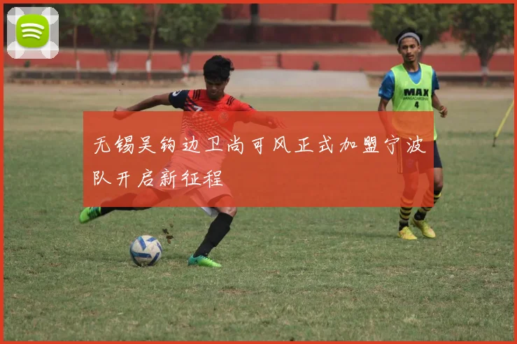 无锡吴钩边卫尚可风正式加盟宁波队开启新征程
