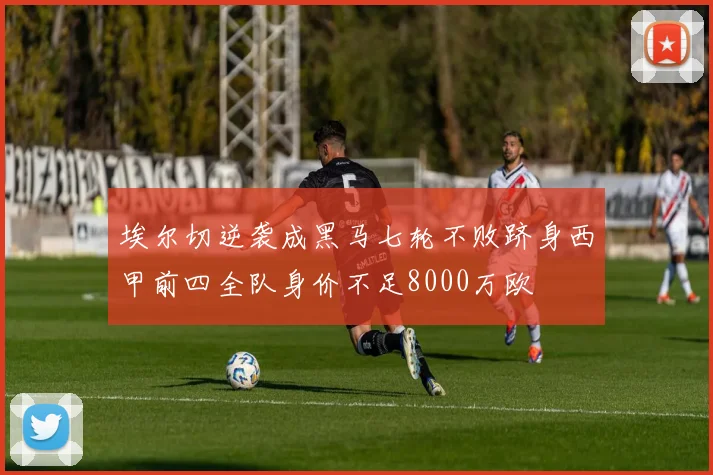 埃尔切逆袭成黑马七轮不败跻身西甲前四全队身价不足8000万欧