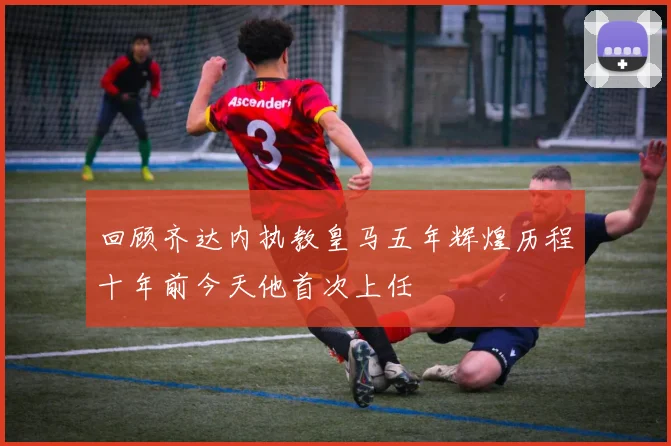 回顾齐达内执教皇马五年辉煌历程十年前今天他首次上任