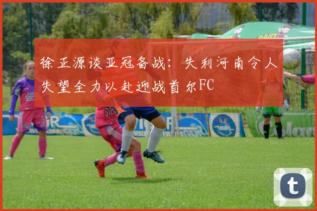 徐正源谈亚冠备战：失利河南令人失望全力以赴迎战首尔FC