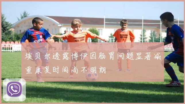 埃贝尔透露博伊因肠胃问题显著减重康复时间尚不明朗