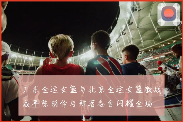 广东全运女篮与北京全运女篮激战成平陈明伶与郑茗各自闪耀全场
