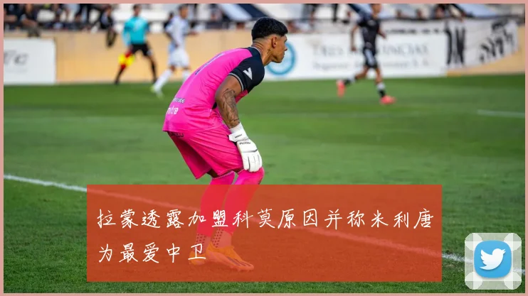 拉蒙透露加盟科莫原因并称米利唐为最爱中卫