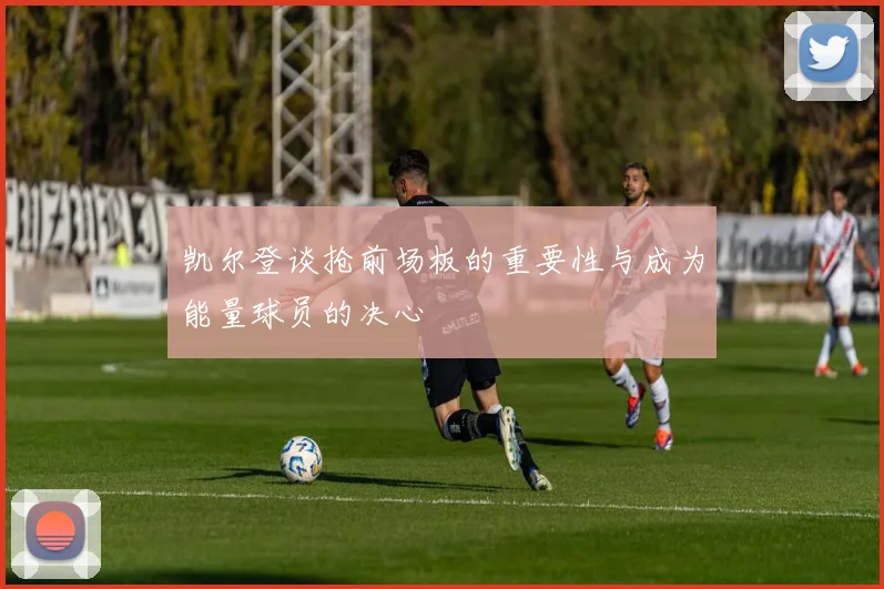 凯尔登谈抢前场板的重要性与成为能量球员的决心