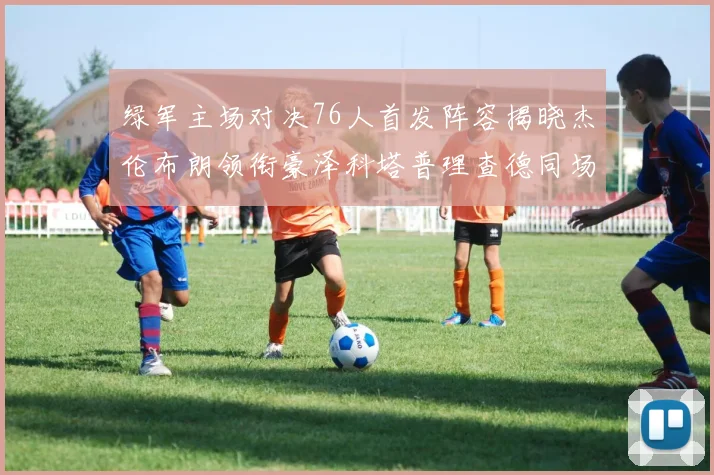 绿军主场对决76人首发阵容揭晓杰伦布朗领衔豪泽科塔普理查德同场竞技