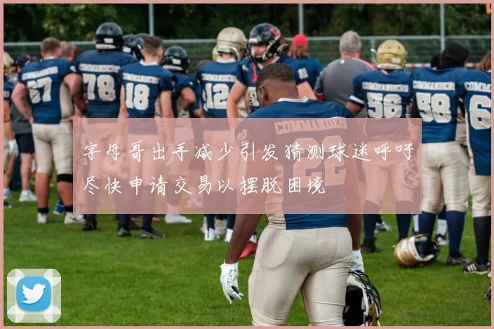 字母哥出手减少引发猜测球迷呼吁尽快申请交易以摆脱困境