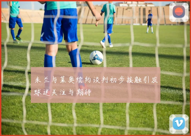 米兰与莱奥续约谈判初步接触引发球迷关注与期待