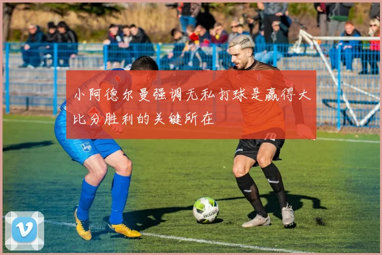 小阿德尔曼强调无私打球是赢得大比分胜利的关键所在
