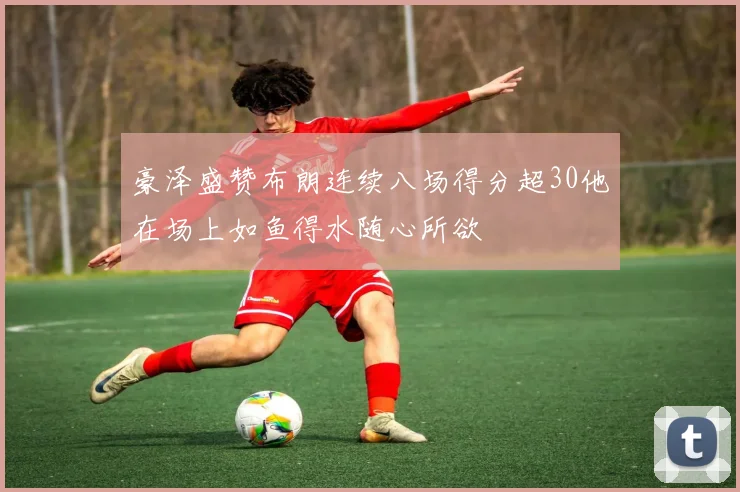 豪泽盛赞布朗连续八场得分超30他在场上如鱼得水随心所欲