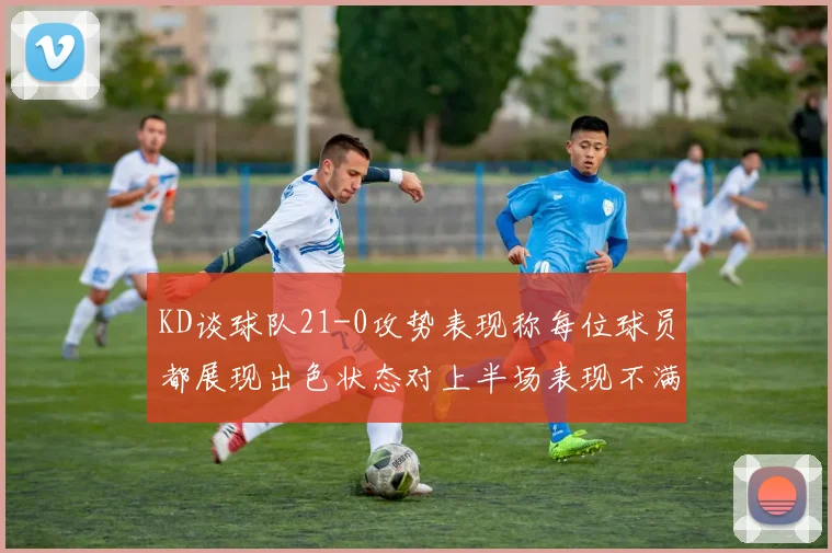 KD谈球队21-0攻势表现称每位球员都展现出色状态对上半场表现不满