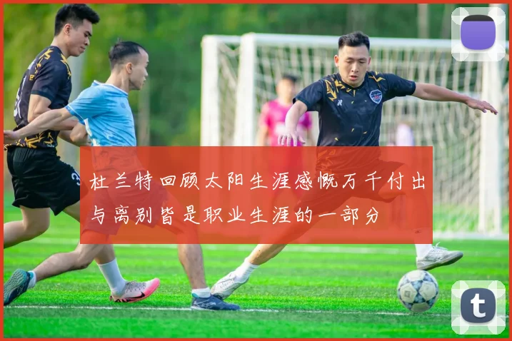 杜兰特回顾太阳生涯感慨万千付出与离别皆是职业生涯的一部分