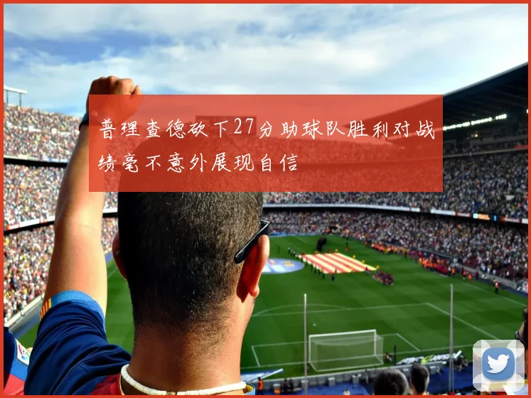 普理查德砍下27分助球队胜利对战绩毫不意外展现自信