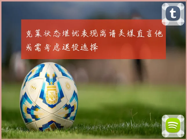 克莱状态堪忧表现离谱美媒直言他或需考虑退役选择