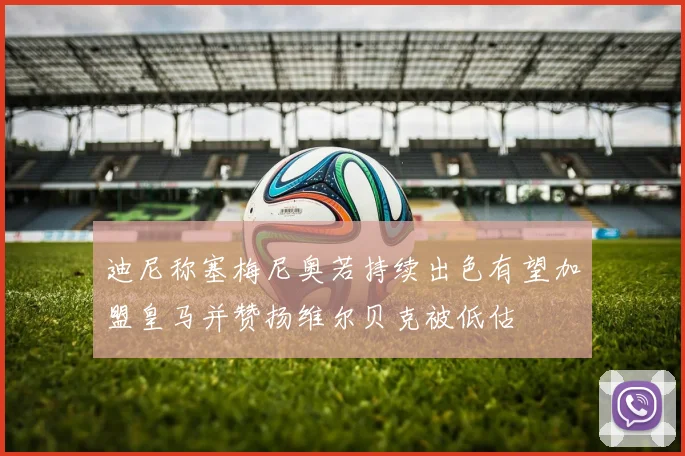迪尼称塞梅尼奥若持续出色有望加盟皇马并赞扬维尔贝克被低估