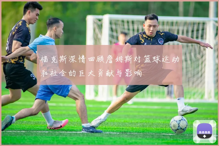 福克斯深情回顾詹姆斯对篮球运动和社会的巨大贡献与影响