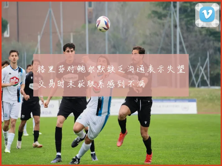 格里芬对鲍尔默缺乏沟通表示失望交易时未获联系感到不满