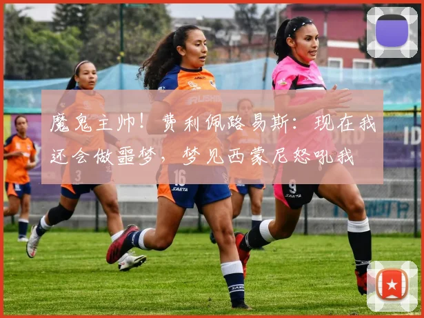 魔鬼主帅！费利佩路易斯：现在我还会做噩梦，梦见西蒙尼怒吼我