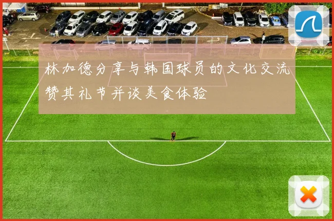 林加德分享与韩国球员的文化交流赞其礼节并谈美食体验
