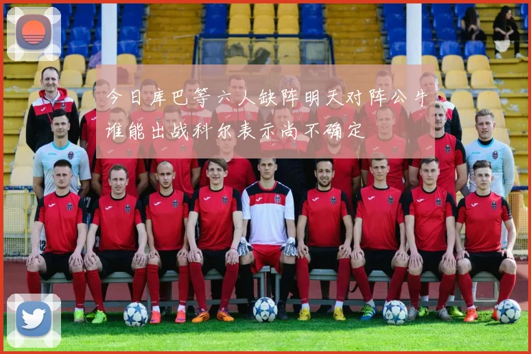 今日库巴等六人缺阵明天对阵公牛谁能出战科尔表示尚不确定