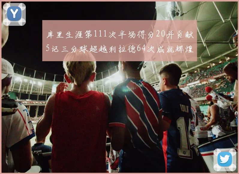 库里生涯第111次半场得分20并贡献5记三分球超越利拉德64次成就辉煌