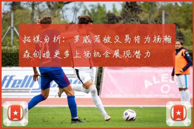 拓媒分析：罗威若被交易将为杨瀚森创造更多上场机会展现潜力
