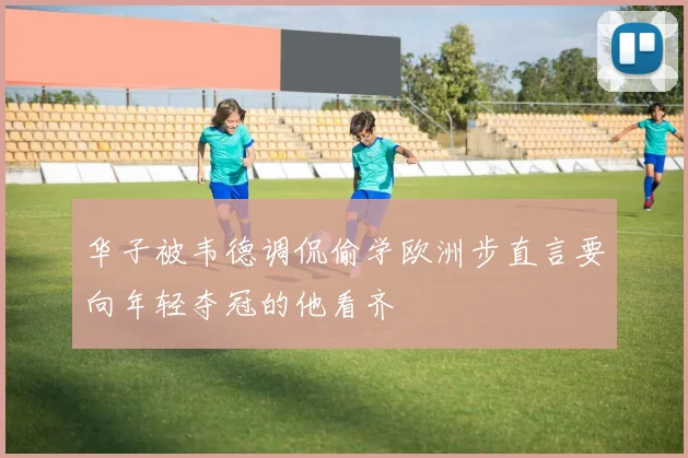 华子被韦德调侃偷学欧洲步直言要向年轻夺冠的他看齐