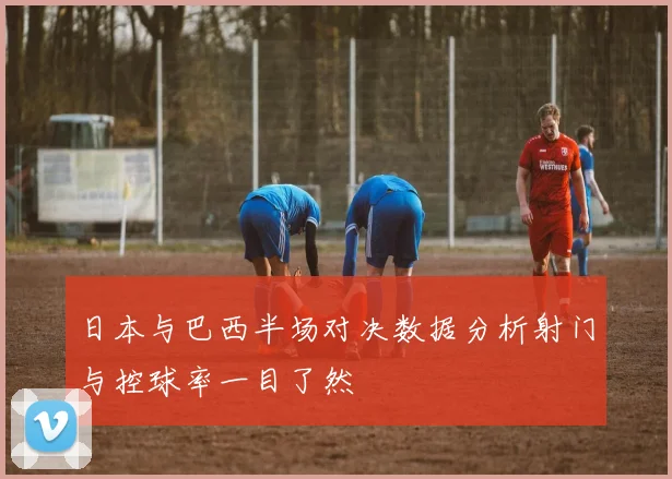 日本与巴西半场对决数据分析射门与控球率一目了然