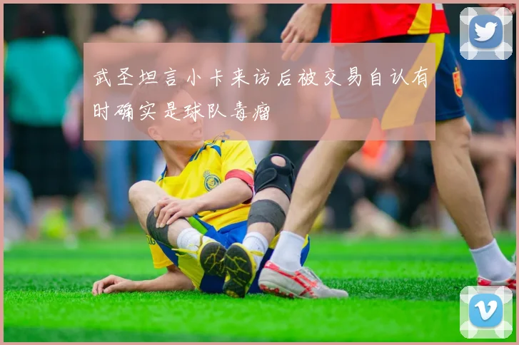 武圣坦言小卡来访后被交易自认有时确实是球队毒瘤