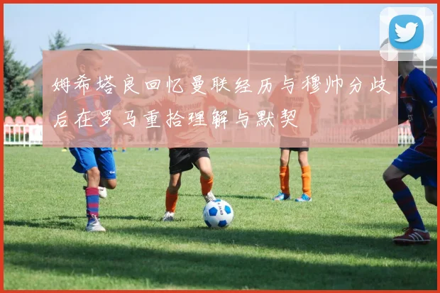 姆希塔良回忆曼联经历与穆帅分歧后在罗马重拾理解与默契