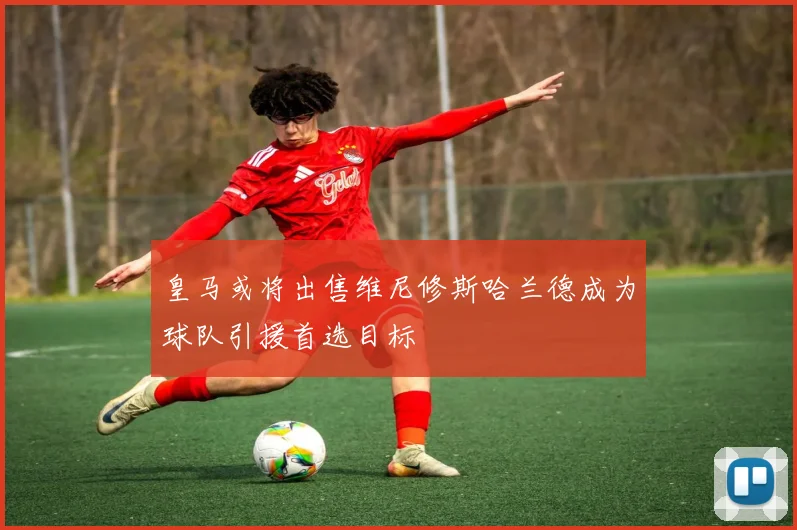 皇马或将出售维尼修斯哈兰德成为球队引援首选目标