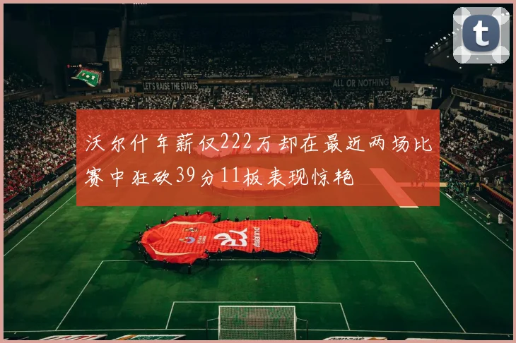 沃尔什年薪仅222万却在最近两场比赛中狂砍39分11板表现惊艳