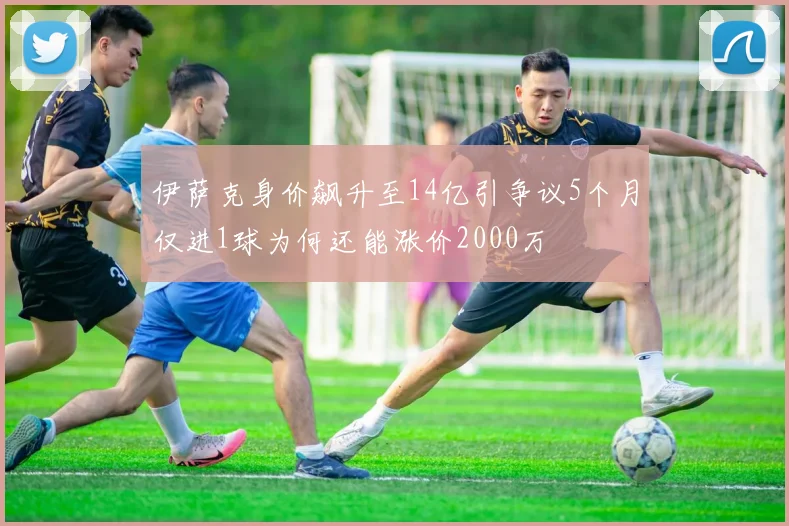 伊萨克身价飙升至14亿引争议5个月仅进1球为何还能涨价2000万