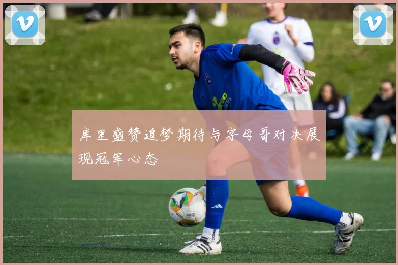 库里盛赞追梦期待与字母哥对决展现冠军心态