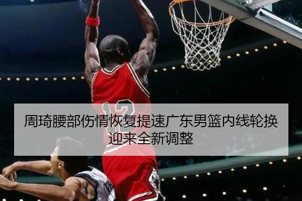 周琦腰部伤情恢复提速广东男篮内线轮换迎来全新调整 - bandao